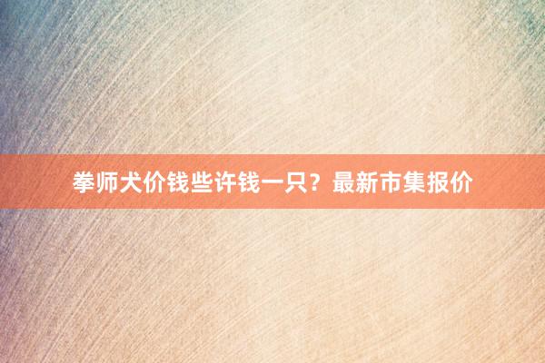 拳师犬价钱些许钱一只？最新市集报价